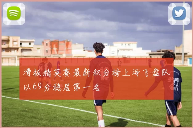滑板精英赛最新积分榜上海飞盘队以69分稳居第一名