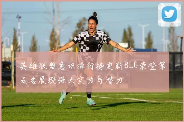 英雄联盟意识排行榜更新BLG荣登第五名展现强大实力与潜力