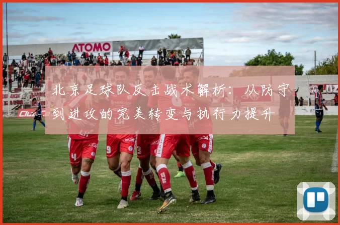 北京足球队反击战术解析：从防守到进攻的完美转变与执行力提升