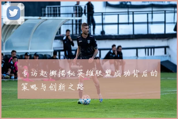 专访赵娜揭秘英雄联盟成功背后的策略与创新之路