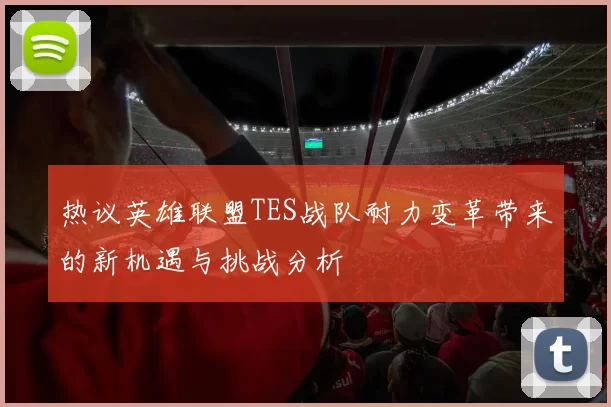 热议英雄联盟TES战队耐力变革带来的新机遇与挑战分析