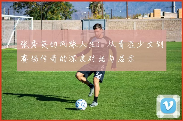 张秀英的网球人生：从青涩少女到赛场传奇的深度对话与启示