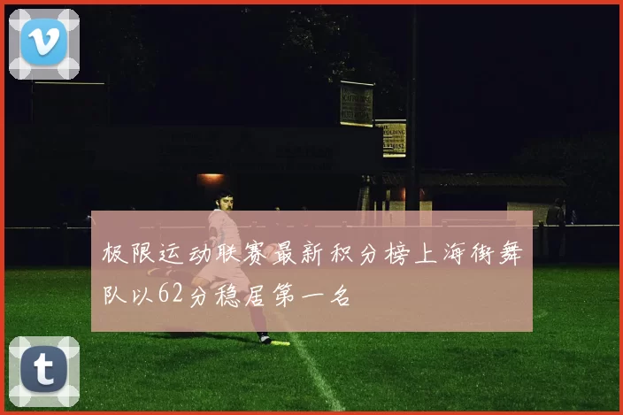 极限运动联赛最新积分榜上海街舞队以62分稳居第一名