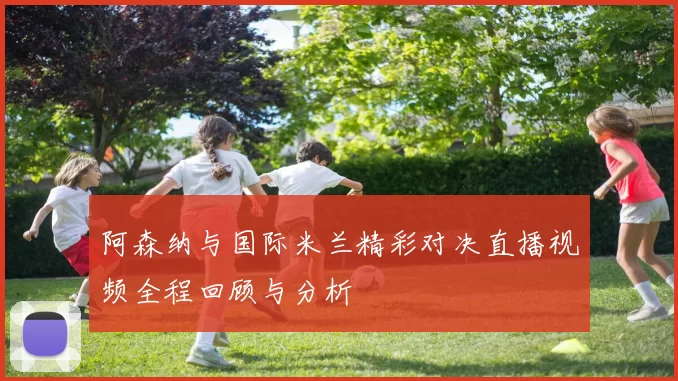 阿森纳与国际米兰精彩对决直播视频全程回顾与分析