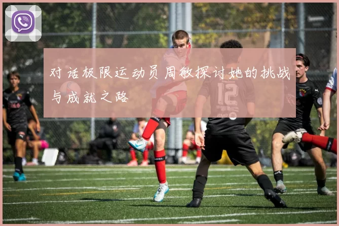 对话极限运动员周敏探讨她的挑战与成就之路