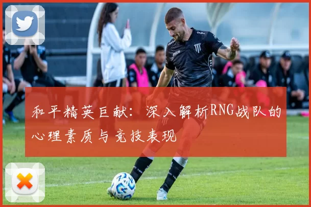 和平精英巨献：深入解析RNG战队的心理素质与竞技表现