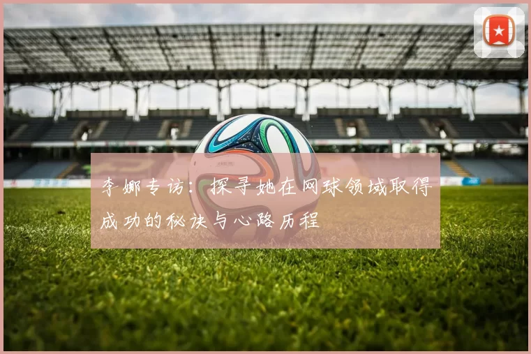 李娜专访：探寻她在网球领域取得成功的秘诀与心路历程
