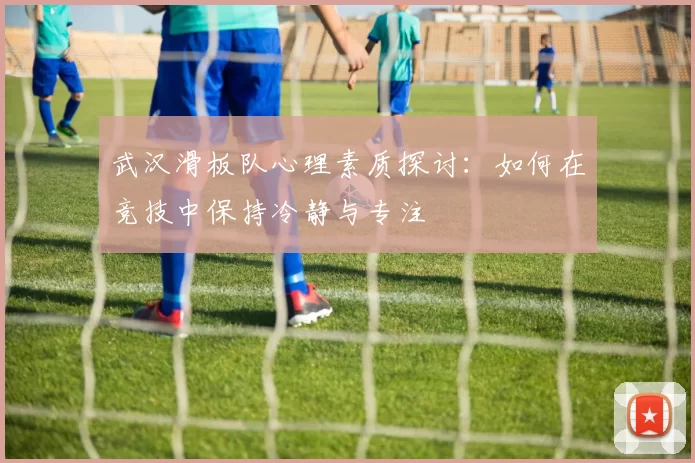 武汉滑板队心理素质探讨：如何在竞技中保持冷静与专注