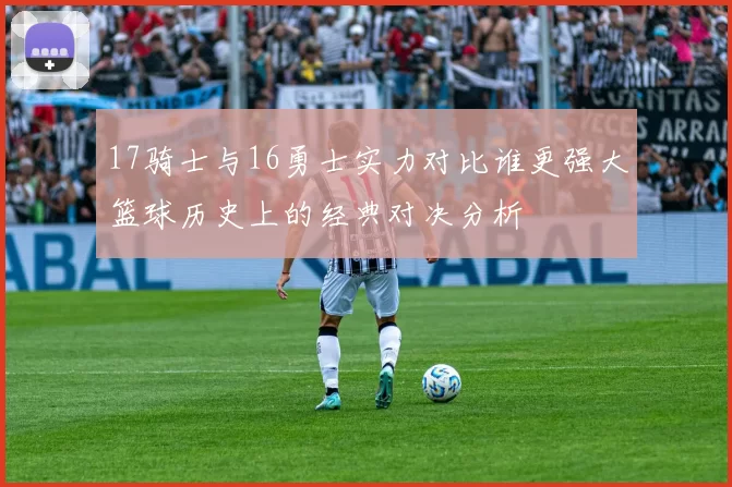 17骑士与16勇士实力对比谁更强大篮球历史上的经典对决分析