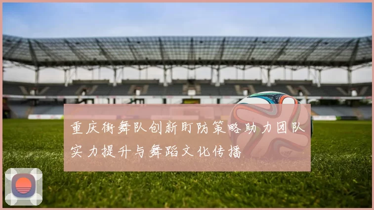 重庆街舞队创新盯防策略助力团队实力提升与舞蹈文化传播