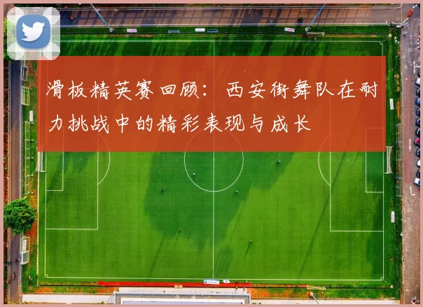 滑板精英赛回顾：西安街舞队在耐力挑战中的精彩表现与成长